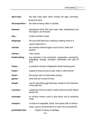 LM-Cookery Grade 10
394
dark meat- the dark meat parts which include the legs, drumstick,
wings and neck.
decomposition – the state of being rotten or spoiled
dressed - slaughtered birds that have been bled, defeathered and
the organs are removed
drip – to fall or let fall in drops
drippings- the juice that drips from roasting or baking meat or a
sauce made from it.
entrails- the animals internal organs such as liver, heart and
gizzard
entrees – main course
foodhandling – any operation in the production, preparation, processing,
packaging, storage, transport, distribution and sale of
food
freeze– to preserve meat by refrigeration below freezing point
frozen – subject to long and serve cold, chilly or cold manner
fumet – the savory color of meat while cooking
games – birds that are hunted for food.
Haugh – unit for describing egg freshness, based on the thickness
of the albumen
Leavener - substances that are used to make bread and other baked
goods rise
marinade – an oil-acid mixture used to give flavor and to tenderize
meat.
mirepoix – a mixture of vegetable, herbs, and spices with or without
meat, used to enhance flavor of meat, fish and shell fish.
perishable food – subject to decay or spoilage
 