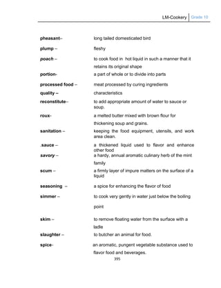 LM-Cookery Grade 10
395
pheasant– long tailed domesticated bird
plump – fleshy
poach – to cook food in hot liquid in such a manner that it
retains its original shape
portion- a part of whole or to divide into parts
processed food – meat processed by curing ingredients
quality – characteristics
reconstitute– to add appropriate amount of water to sauce or
soup.
roux- a melted butter mixed with brown flour for
thickening soup and grains.
sanitation – keeping the food equipment, utensils, and work
area clean.
.sauce – a thickened liquid used to flavor and enhance
other food
savory – a hardy, annual aromatic culinary herb of the mint
family
scum – a firmly layer of impure matters on the surface of a
liquid
seasoning – a spice for enhancing the flavor of food
simmer – to cook very gently in water just below the boiling
point
skim – to remove floating water from the surface with a
ladle
slaughter – to butcher an animal for food.
spice- an aromatic, pungent vegetable substance used to
flavor food and beverages.
 