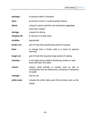 LM-Cookery Grade 10
396
spoilage – to become rotten or decayed
stew – to simmer or boil in a small quantity of liquid.
Stock- a liquid in which meat fish and sometimes vegetables
have been cooked
storage– a space for storing
stripped off - to remove or to take away
suitable– appropriate
tender cut– part of meat that requires less period of cooking
thaw – to change from a frozen solid to a liquid by gradual
warming.
tough cut– part of meat that requires longer period of cooking
veloutes – a rich white sauce made by thickening chicken or veal
stock with flour and water.
vermin– various small animals or insects such as rats or
cockroaches that are destructive, annoying or hazardous
to health.
wastage - loss by use
white meat- includes the white, fleshy part of the chicken such as the
breast.
 
