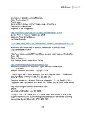 LM-Cookery Grade 10
398
Competency-based Learning Materials
Food Trades Level III
Fourth Year
PUBLIC TECHNICAL-VOCATIONAL HIGH SCHOOLS
Department of Education
Republic of the Philippines
http://startcooking.com/seven-ways-to-present-food-like-a-chef
Seven Ways to Present Food Like a Chef
posted in Around the Kitchen
by Emily Chapelle
https://www.incredibleegg.org/health-and-nutrition/egg-nutrients/nutrient-chart
Handbook on Food Safety in Schools, Health and Nutrition Center,
Department of Education
http://www.eggs.ca/eggs101/view/39/egg-storage-freshness-and-food-safety
Eggs 101
Filter by Category
Egg Storage, Freshness & Food Safety
http://eu.foodinnovation.com/dictionary/B.asp
The National Starch Food Innovation Logo is a trademark of National
Starch LLC
All rights reserveD. All contents Copyright © 2014
Carson, Byrta, M.S., et.al., How you Plan and Prepare Meals, Third edition
copyright 1980 by McGraw-Hill, InC. pp. 353 -363
Bennion, Marion and Scheule, Barbara, Introductory Foods, Twelfth Edition
Copyright 2004 by Pearson education, InC., Upper Saddle River, New Jersey
http://fooD.oregonstate.edu/learn/starch.html
Starch
Updated: Wednesday, May 23, 2012.
Johnson, J.M., E.A. Davis, and J. Gordon. 1990. Interactions of starch and
sugar water measured by electron spin resonance and differential scanning
calorimetry. Cereal Chemistry 67(3): 286-291.
 