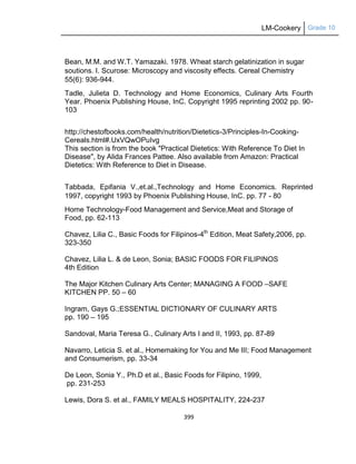 LM-Cookery Grade 10
399
Bean, M.M. and W.T. Yamazaki. 1978. Wheat starch gelatinization in sugar
soutions. I. Scurose: Microscopy and viscosity effects. Cereal Chemistry
55(6): 936-944.
Tadle, Julieta D. Technology and Home Economics, Culinary Arts Fourth
Year. Phoenix Publishing House, InC. Copyright 1995 reprinting 2002 pp. 90-
103
http://chestofbooks.com/health/nutrition/Dietetics-3/Principles-In-Cooking-
Cereals.html#.UxVQwOPuIvg
This section is from the book "Practical Dietetics: With Reference To Diet In
Disease", by Alida Frances Pattee. Also available from Amazon: Practical
Dietetics: With Reference to Diet in Disease.
Tabbada, Epifania V.,et.al.,Technology and Home Economics. Reprinted
1997, copyright 1993 by Phoenix Publishing House, InC. pp. 77 - 80
Home Technology-Food Management and Service,Meat and Storage of
Food, pp. 62-113
Chavez, Lilia C., Basic Foods for Filipinos-4th
Edition, Meat Safety,2006, pp.
323-350
Chavez, Lilia L. & de Leon, Sonia; BASIC FOODS FOR FILIPINOS
4th Edition
The Major Kitchen Culinary Arts Center; MANAGING A FOOD –SAFE
KITCHEN PP. 50 – 60
Ingram, Gays G.;ESSENTIAL DICTIONARY OF CULINARY ARTS
pp. 190 – 195
Sandoval, Maria Teresa G., Culinary Arts I and II, 1993, pp. 87-89
Navarro, Leticia S. et al., Homemaking for You and Me III; Food Management
and Consumerism, pp. 33-34
De Leon, Sonia Y., Ph.D et al., Basic Foods for Filipino, 1999,
pp. 231-253
Lewis, Dora S. et al., FAMILY MEALS HOSPITALITY, 224-237
 