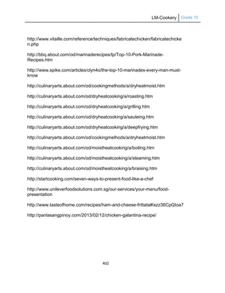 LM-Cookery Grade 10
402
http://www.vitaille.com/reference/techniques/fabricatechicken/fabricatechicke
n.php
http://bbq.about.com/od/marinaderecipes/tp/Top-10-Pork-Marinade-
Recipes.htm
http://www.spike.com/articles/clyn4o/the-top-10-marinades-every-man-must-
know
http://culinaryarts.about.com/od/cookingmethods/a/dryheatmoist.htm
http://culinaryarts.about.com/od/dryheatcooking/a/roasting.htm
http://culinaryarts.about.com/od/dryheatcooking/a/grilling.htm
http://culinaryarts.about.com/od/dryheatcooking/a/sauteing.htm
http://culinaryarts.about.com/od/dryheatcooking/a/deepfrying.htm
http://culinaryarts.about.com/od/cookingmethods/a/dryheatmoist.htm
http://culinaryarts.about.com/od/moistheatcooking/a/boiling.htm
http://culinaryarts.about.com/od/moistheatcooking/a/steaming.htm
http://culinaryarts.about.com/od/moistheatcooking/a/braising.htm
http://startcooking.com/seven-ways-to-present-food-like-a-chef
http://www.unileverfoodsolutions.com.sg/our-services/your-menu/food-
presentation
http://www.tasteofhome.com/recipes/ham-and-cheese-frittata#ixzz36CpQIoa7
http://panlasangpinoy.com/2013/02/12/chicken-galantina-recipe/
 