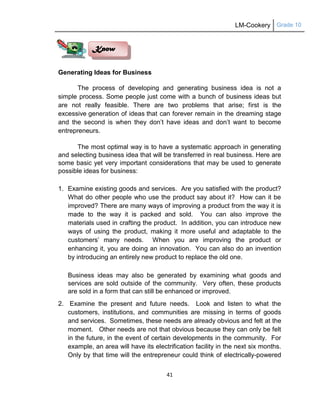 LM-Cookery Grade 10
41
Generating Ideas for Business
The process of developing and generating business idea is not a
simple process. Some people just come with a bunch of business ideas but
are not really feasible. There are two problems that arise; first is the
excessive generation of ideas that can forever remain in the dreaming stage
and the second is when they don‘t have ideas and don‘t want to become
entrepreneurs.
The most optimal way is to have a systematic approach in generating
and selecting business idea that will be transferred in real business. Here are
some basic yet very important considerations that may be used to generate
possible ideas for business:
1. Examine existing goods and services. Are you satisfied with the product?
What do other people who use the product say about it? How can it be
improved? There are many ways of improving a product from the way it is
made to the way it is packed and sold. You can also improve the
materials used in crafting the product. In addition, you can introduce new
ways of using the product, making it more useful and adaptable to the
customers‘ many needs. When you are improving the product or
enhancing it, you are doing an innovation. You can also do an invention
by introducing an entirely new product to replace the old one.
Business ideas may also be generated by examining what goods and
services are sold outside of the community. Very often, these products
are sold in a form that can still be enhanced or improved.
2. Examine the present and future needs. Look and listen to what the
customers, institutions, and communities are missing in terms of goods
and services. Sometimes, these needs are already obvious and felt at the
moment. Other needs are not that obvious because they can only be felt
in the future, in the event of certain developments in the community. For
example, an area will have its electrification facility in the next six months.
Only by that time will the entrepreneur could think of electrically-powered
Know
 