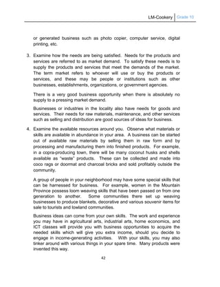 LM-Cookery Grade 10
42
or generated business such as photo copier, computer service, digital
printing, etc.
3. Examine how the needs are being satisfied. Needs for the products and
services are referred to as market demand. To satisfy these needs is to
supply the products and services that meet the demands of the market.
The term market refers to whoever will use or buy the products or
services, and these may be people or institutions such as other
businesses, establishments, organizations, or government agencies.
There is a very good business opportunity when there is absolutely no
supply to a pressing market demand.
Businesses or industries in the locality also have needs for goods and
services. Their needs for raw materials, maintenance, and other services
such as selling and distribution are good sources of ideas for business.
4. Examine the available resources around you. Observe what materials or
skills are available in abundance in your area. A business can be started
out of available raw materials by selling them in raw form and by
processing and manufacturing them into finished products. For example,
in a copra-producing town, there will be many coconut husks and shells
available as ―waste‖ products. These can be collected and made into
coco rags or doormat and charcoal bricks and sold profitably outside the
community.
A group of people in your neighborhood may have some special skills that
can be harnessed for business. For example, women in the Mountain
Province possess loom weaving skills that have been passed on from one
generation to another. Some communities there set up weaving
businesses to produce blankets, decorative and various souvenir items for
sale to tourists and lowland communities.
Business ideas can come from your own skills. The work and experience
you may have in agricultural arts, industrial arts, home economics, and
ICT classes will provide you with business opportunities to acquire the
needed skills which will give you extra income, should you decide to
engage in income-generating activities. With your skills, you may also
tinker around with various things in your spare time. Many products were
invented this way.
 