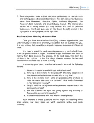 LM-Cookery Grade 10
43
5. Read magazines, news articles, and other publications on new products
and techniques or advances in technology. You can pick up new business
ideas from Newsweek, Reader‘s Digest, Business Magazines, ―Go
Negosyo‖, KAB materials, and Small-Industry Journal. The Internet also
serves as a library where you may browse and surf on possible
businesses. It will also guide you on how to put the right product in the
right place, at the right price, at the right time.
Key Concepts of Selecting a Business Idea
Once you have embarked on identifying business opportunities, you
will eventually see that there are many possibilities that are available for you.
It is very unlikely that you will have enough resources to pursue all of them at
once.
You have to select the most promising one among hundreds of ideas.
It will be good to do this in stages. In the first stage, you screen your ideas to
narrow them down to about few choices. In the next stage, trim down the
choices to two options. In the final stage, choose between the two and
decide which business idea is worth pursuing.
In screening your ideas, examine each one in terms of the following
factors:
1. How much capital is needed to put up the business?
2. How big is the demand for the product? Do many people need
this product and will continue to need it for a long time?
3. How is the demand met? Who are processing the products to
meet the needs (competition or demand)? How much of the need
is now being met (supply)?
4. Do you have the background and experiences needed to run this
particular business?
5. Will the business be legal, not going against any existing or
foreseeable government regulation?
6. Is the business in line with your interest and expertise?
Your answers to these questions will be helpful in screening which
ones among your many ideas are worth examining further and worth
pursuing.
 