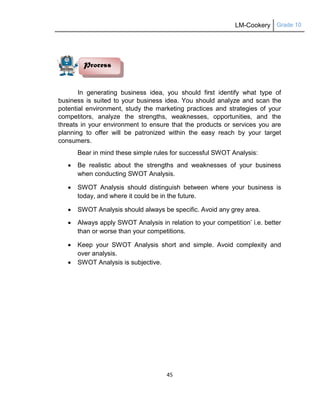 LM-Cookery Grade 10
45
In generating business idea, you should first identify what type of
business is suited to your business idea. You should analyze and scan the
potential environment, study the marketing practices and strategies of your
competitors, analyze the strengths, weaknesses, opportunities, and the
threats in your environment to ensure that the products or services you are
planning to offer will be patronized within the easy reach by your target
consumers.
Bear in mind these simple rules for successful SWOT Analysis:
 Be realistic about the strengths and weaknesses of your business
when conducting SWOT Analysis.
 SWOT Analysis should distinguish between where your business is
today, and where it could be in the future.
 SWOT Analysis should always be specific. Avoid any grey area.
 Always apply SWOT Analysis in relation to your competition‘ i.e. better
than or worse than your competitions.
 Keep your SWOT Analysis short and simple. Avoid complexity and
over analysis.
 SWOT Analysis is subjective.
Process
 