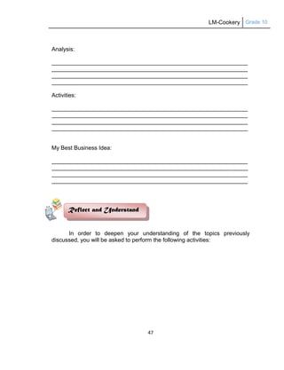 LM-Cookery Grade 10
47
Analysis:
__________________________________________________________________________________
__________________________________________________________________________________
__________________________________________________________________________________
__________________________________________________________________________________
Activities:
__________________________________________________________________________________
__________________________________________________________________________________
__________________________________________________________________________________
__________________________________________________________________________________
My Best Business Idea:
__________________________________________________________________________________
__________________________________________________________________________________
__________________________________________________________________________________
__________________________________________________________________________________
In order to deepen your understanding of the topics previously
discussed, you will be asked to perform the following activities:
Reflect and Understand
 