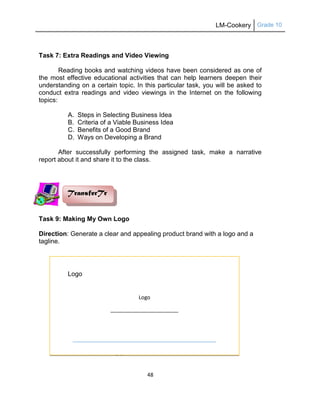LM-Cookery Grade 10
48
Task 7: Extra Readings and Video Viewing
Reading books and watching videos have been considered as one of
the most effective educational activities that can help learners deepen their
understanding on a certain topic. In this particular task, you will be asked to
conduct extra readings and video viewings in the Internet on the following
topics:
A. Steps in Selecting Business Idea
B. Criteria of a Viable Business Idea
C. Benefits of a Good Brand
D. Ways on Developing a Brand
After successfully performing the assigned task, make a narrative
report about it and share it to the class.
Task 9: Making My Own Logo
Direction: Generate a clear and appealing product brand with a logo and a
tagline.
QUARTER I
Prepare Egg, Cereal, and Starch Dishes
Logo
_______________________
TransferTr
Logo
 
