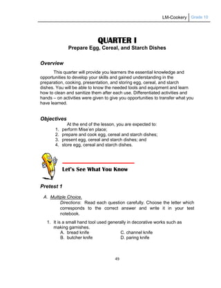 LM-Cookery Grade 10
49
QUARTER I
Prepare Egg, Cereal, and Starch Dishes
Overview
This quarter will provide you learners the essential knowledge and
opportunities to develop your skills and gained understanding in the
preparation, cooking, presentation, and storing egg, cereal, and starch
dishes. You will be able to know the needed tools and equipment and learn
how to clean and sanitize them after each use. Differentiated activities and
hands – on activities were given to give you opportunities to transfer what you
have learned.
Objectives
At the end of the lesson, you are expected to:
1. perform Mise‘en place;
2. prepare and cook egg, cereal and starch dishes;
3. present egg, cereal and starch dishes; and
4. store egg, cereal and starch dishes.
Pretest 1
A. Multiple Choice.
Directions: Read each question carefully. Choose the letter which
corresponds to the correct answer and write it in your test
notebook.
1. It is a small hand tool used generally in decorative works such as
making garnishes.
A. bread knife C. channel knife
B. butcher knife D. paring knife
Let’s See What You Know
 