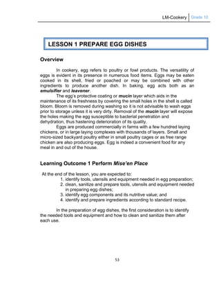 LM-Cookery Grade 10
53
Overview
In cookery, egg refers to poultry or fowl products. The versatility of
eggs is evident in its presence in numerous food items. Eggs may be eaten
cooked in its shell, fried or poached or may be combined with other
ingredients to produce another dish. In baking, egg acts both as an
emulsifier and leavener.
The egg‘s protective coating or mucin layer which aids in the
maintenance of its freshness by covering the small holes in the shell is called
bloom. Bloom is removed during washing so it is not advisable to wash eggs
prior to storage unless it is very dirty. Removal of the mucin layer will expose
the holes making the egg susceptible to bacterial penetration and
dehydration, thus hastening deterioration of its quality.
Eggs are produced commercially in farms with a few hundred laying
chickens, or in large laying complexes with thousands of layers. Small and
micro-sized backyard poultry either in small poultry cages or as free range
chicken are also producing eggs. Egg is indeed a convenient food for any
meal in and out of the house.
Learning Outcome 1 Perform Mise’en Place
At the end of the lesson, you are expected to:
1. identify tools, utensils and equipment needed in egg preparation;
2. clean, sanitize and prepare tools, utensils and equipment needed
in preparing egg dishes;
3. identify egg components and its nutritive value; and
4. identify and prepare ingredients according to standard recipe.
In the preparation of egg dishes, the first consideration is to identify
the needed tools and equipment and how to clean and sanitize them after
each use.
LESSON 1 PREPARE EGG DISHES
 