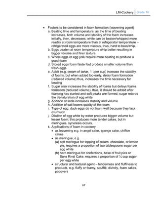 LM-Cookery Grade 10
67
 Factors to be considered in foam formation (leavening agent)
a. Beating time and temperature: as the time of beating
increases, both volume and stability of the foam increases
initially, then, decreases; white can be beaten/whipped more
readily at room temperature than at refrigerator temperature –
refrigerated eggs are more viscous, thus, hard to beat/whip.
b. Eggs beaten at room temperature whip better resulting in
bigger volume and finer texture.
c. Whole eggs or egg yolk require more beating to produce a
good foam
d. Stored eggs foam faster but produce smaller volume than
fresh eggs.
e. Acids (e.g. cream of tartar, 1 t per cup) increase the stability
of foams, but when added too early, delay foam formation
(reduced volume) thus, increases the time necessary for
beating
f. Sugar also increases the stability of foams but delays foams
formation (reduced volume), thus, it should be added after
foaming has started and soft peaks are formed; sugar retards
the denaturation of egg white
g. Addition of soda increases stability and volume
h. Addition of salt lowers quality of the foam
i. Type of egg: duck eggs do not foam well because they lack
ovumucin
j. Dilution of egg white by water produces bigger volume but
lesser foam; this produces more tender cakes, but in
meringues, syneresis occurs.
k. Applications of foam in cookery
 as leavening e.g. in angel cake, sponge cake, chiffon
cakes
 as meringue, e.g.
(a) soft meringue for topping of cream, chocolate, or lemon
pie, requires a proportion of two tablespoons sugar per
egg white
(b) hard meringue for confections, base of fruit pies or
Sans Rival Cake, requires a proportion of ¼ cup sugar
per egg white
 structural and textural agent – tenderness and fluffiness to
products, e.g. fluffy or foamy, soufflé, divinity, foam cakes,
popovers
 