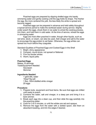 LM-Cookery Grade 10
71
Poached eggs are prepared by slipping shelled eggs into barely
simmering water and gently cooking until the egg holds its shape. The fresher
the egg, the more centered the yolk, the less likely the white is spread and
become ragged.
Poached eggs can be prepared in advance and held safely throughout
a typical service period to make the workload easier during service. Slightly
under poach the eggs, shock them in ice water to arrest the cooking process,
trim them, and hold them in cold water. At the time of service, reheat the eggs
in simmering water.
Eggs are most often poached in water, though other liquids, such as
red wine, stock, or cream, can also be used. Add vinegar and salt to the water
to encourage the egg protein to set faster. Otherwise, the egg whites can
spread too much before they coagulate.
Standard Qualities of Poached Eggs and Cooked Eggs in the Shell
1. Bright, shiny appearance
2. Compact, round shore, not spread or flattened
3. Firm but tender whites
4. Warm, liquid yolks
Poached Eggs
Makes 10 servings
Tools/Equipment Needed:
Saucepan
Skimmer
Ingredients Needed:
1 gal/3.84L water
1tbsp/15g salt
1 floz. /30ml distilled white vinegar
20 eggs
Procedure:
1. Prepare tools, equipment and food items. Be sure that eggs are chilled
until ready to poach.
2. Combine the water, salt and vinegar, in a deep pan and bring it to a
bare simmer.
3. Break each egg into a clean cup, and then slide the egg carefully into
the poaching water.
4. Cook for 3 to 5 minutes, or until the whites are set and opaque.
5. Remove the eggs from the water with a slotted spoon, blot them on
absorbent toweling, and trim the edges if desired.
 