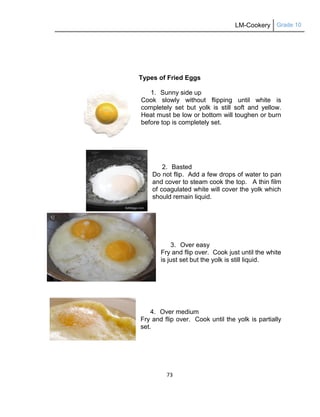 LM-Cookery Grade 10
73
Types of Fried Eggs
1. Sunny side up
Cook slowly without flipping until white is
completely set but yolk is still soft and yellow.
Heat must be low or bottom will toughen or burn
before top is completely set.
2. Basted
Do not flip. Add a few drops of water to pan
and cover to steam cook the top. A thin film
of coagulated white will cover the yolk which
should remain liquid.
3. Over easy
Fry and flip over. Cook just until the white
is just set but the yolk is still liquid.
4. Over medium
Fry and flip over. Cook until the yolk is partially
set.
 