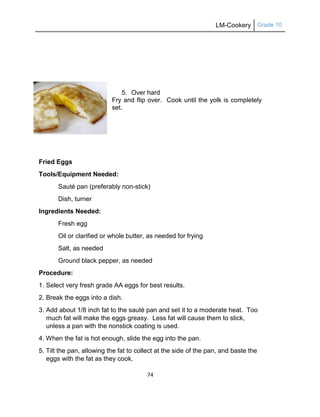 LM-Cookery Grade 10
74
5. Over hard
Fry and flip over. Cook until the yolk is completely
set.
Fried Eggs
Tools/Equipment Needed:
Sauté pan (preferably non-stick)
Dish, turner
Ingredients Needed:
Fresh egg
Oil or clarified or whole butter, as needed for frying
Salt, as needed
Ground black pepper, as needed
Procedure:
1. Select very fresh grade AA eggs for best results.
2. Break the eggs into a dish.
3. Add about 1/8 inch fat to the sauté pan and set it to a moderate heat. Too
much fat will make the eggs greasy. Less fat will cause them to stick,
unless a pan with the nonstick coating is used.
4. When the fat is hot enough, slide the egg into the pan.
5. Tilt the pan, allowing the fat to collect at the side of the pan, and baste the
eggs with the fat as they cook.
 