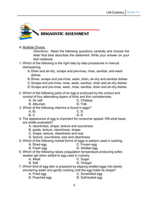 LM-Cookery Grade 10
8
A. Multiple Choice.
Directions: Read the following questions carefully and choose the
letter that best describes the statement. Write your answer on your
test notebook.
1. Which of the following is the right step by step procedures in manual
dishwashing.
A. Drain and air-dry, scrape and pre-rinse, rinse, sanitize, and wash
dishes.
B. Rinse, scrape and pre-rinse, wash, drain, air-dry and sanitize dishes
C.Scrape and pre-rinse, rinse, wash, sanitize, drain and air-dry dishes
D.Scrape and pre-rinse, wash, rinse, sanitize, drain and air-dry dishes
2. Which of the following parts of an egg is produced by the oviduct and
consist of four alternating layers of thick and thin consistencies.
A. Air cell C. Chalaza
B. Albumen D. Yolk
3. Which of the following vitamins is found in eggs?
A. B1 C. D
B. C D. K
4. The appearance of egg is important for consumer appeal. ON what basis
are shells evaluated?
A. cleanliness, shape, texture and soundness
B. grade, texture, cleanliness, shape
C. shape, texture, cleanliness and size
D. texture, soundness, size and cleanliness
5. Which of the following market forms of eggs is seldom used in cooking.
A. Dried egg C. Frozen egg
B. Fresh egg D. Shelled egg
6. Which of the following raises coagulation temperature producing softer,
weaker gel when added to egg used in culinary.
A. Alkali C. Sugar
B. Salt D. Vinegar
7. Which kind of egg dish is prepared by slipping shelled eggs into barely
simmering water and gently cooking until the egg holds its shape?
A. Fried egg C. Scrambled egg
B. Poached egg D. Soft-boiled egg
DIAGNOSTIC ASSESSMENT
 
