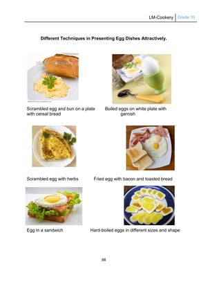 LM-Cookery Grade 10
88
Different Techniques in Presenting Egg Dishes Attractively.
Scrambled egg and bun on a plate Boiled eggs on white plate with
with cereal bread garnish
Scrambled egg with herbs Fried egg with bacon and toasted bread
Egg in a sandwich Hard-boiled eggs in different sizes and shape
 