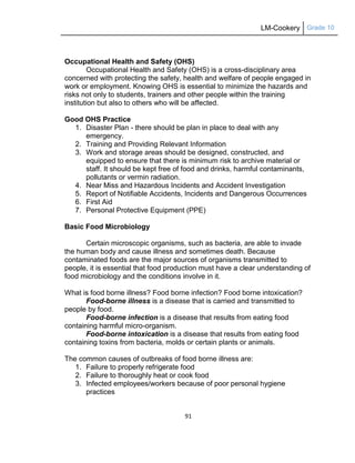 LM-Cookery Grade 10
91
Occupational Health and Safety (OHS)
Occupational Health and Safety (OHS) is a cross-disciplinary area
concerned with protecting the safety, health and welfare of people engaged in
work or employment. Knowing OHS is essential to minimize the hazards and
risks not only to students, trainers and other people within the training
institution but also to others who will be affected.
Good OHS Practice
1. Disaster Plan - there should be plan in place to deal with any
emergency.
2. Training and Providing Relevant Information
3. Work and storage areas should be designed, constructed, and
equipped to ensure that there is minimum risk to archive material or
staff. It should be kept free of food and drinks, harmful contaminants,
pollutants or vermin radiation.
4. Near Miss and Hazardous Incidents and Accident Investigation
5. Report of Notifiable Accidents, Incidents and Dangerous Occurrences
6. First Aid
7. Personal Protective Equipment (PPE)
Basic Food Microbiology
Certain microscopic organisms, such as bacteria, are able to invade
the human body and cause illness and sometimes death. Because
contaminated foods are the major sources of organisms transmitted to
people, it is essential that food production must have a clear understanding of
food microbiology and the conditions involve in it.
What is food borne illness? Food borne infection? Food borne intoxication?
Food-borne illness is a disease that is carried and transmitted to
people by food.
Food-borne infection is a disease that results from eating food
containing harmful micro-organism.
Food-borne intoxication is a disease that results from eating food
containing toxins from bacteria, molds or certain plants or animals.
The common causes of outbreaks of food borne illness are:
1. Failure to properly refrigerate food
2. Failure to thoroughly heat or cook food
3. Infected employees/workers because of poor personal hygiene
practices
 
