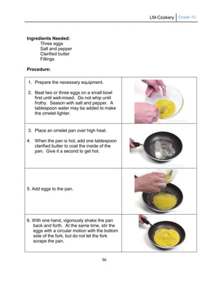 LM-Cookery Grade 10
96
Ingredients Needed:
Three eggs
Salt and pepper
Clarified butter
Fillings
Procedure:
1. Prepare the necessary equipment.
2. Beat two or three eggs on a small bowl
first until well-mixed. Do not whip until
frothy. Season with salt and pepper. A
tablespoon water may be added to make
the omelet lighter.
3. Place an omelet pan over high heat.
4. When the pan is hot, add one tablespoon
clarified butter to coat the inside of the
pan. Give it a second to get hot.
5. Add eggs to the pan.
6. With one hand, vigorously shake the pan
back and forth. At the same time, stir the
eggs with a circular motion with the bottom
side of the fork, but do not let the fork
scrape the pan.
 