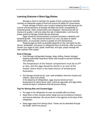 LM-Cookery Grade 10
99
Learning Outcome 4 Store Egg Dishes
Storage is done to maintain the quality of food, prolong the shelf-life,
maintain an adequate supply of food and ensure its safety for consumption.
Proper storage of food is very crucial in keeping food safe because the
manner and temperature of storage will affect the food‘s susceptibility to
bacterial growth, other contaminants and infestation. Storing food will not
improve its quality, it will only delay the rate of deterioration, and thus the
proper period of storage should also be observed.
Eggs should be stored properly to prevent increase in alkalinity and
bacterial growth. They should be stored in an oval, dry place to retard
deterioration, as enzymatic activity is greater at room temperature.
Keeping eggs as fresh as possible depends on the care taken by the
farmer, wholesaler, and grocer to refrigerate them at all times. After you have
chosen your eggs by size, grade, freshness, and type, proper storage will
help maintain their quality.
Kind of Storage
 Cold Storage (refrigerated storage, deep chilling, freezer storage)
keeping potentially hazardous foods cold enough to prevent bacteria
from growing.
The temperature of the freezer compartment must be at 0°F
or less, and the eggs should be stored in an area of the
freezer where there is the least amount of temperature
fluctuation.
 Dry Storage should be dry, cool, well-ventilated, free from insects and
rodents, clean and orderly.
In the absence of refrigerators, eggs may be stored at room
temperature for about seven days. Left-over egg yolks and egg whites
should be kept in containers that will prevent drying.
Tips for Storing Raw and Cooked Eggs:
 Put eggs in the refrigerator as soon as possible after purchase.
 Keep them in their covered carton (large end up) to preserve moisture
and assure darkness. Do not put them in the egg box at the door of the
refrigerator.
 Keep eggs away from strong odors. These can be absorbed through
the shells, which are porous.
 