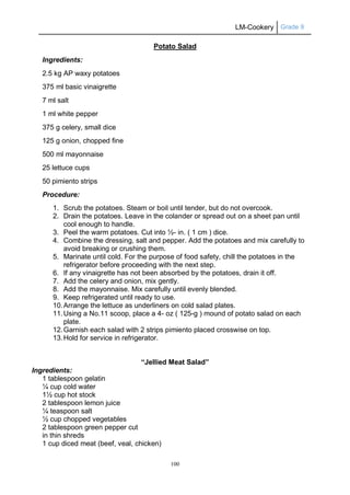 LM-Cookery Grade 9
100
Potato Salad
Ingredients:
2.5 kg AP waxy potatoes
375 ml basic vinaigrette
7 ml salt
1 ml white pepper
375 g celery, small dice
125 g onion, chopped fine
500 ml mayonnaise
25 lettuce cups
50 pimiento strips
Procedure:
1. Scrub the potatoes. Steam or boil until tender, but do not overcook.
2. Drain the potatoes. Leave in the colander or spread out on a sheet pan until
cool enough to handle.
3. Peel the warm potatoes. Cut into ½- in. ( 1 cm ) dice.
4. Combine the dressing, salt and pepper. Add the potatoes and mix carefully to
avoid breaking or crushing them.
5. Marinate until cold. For the purpose of food safety, chill the potatoes in the
refrigerator before proceeding with the next step.
6. If any vinaigrette has not been absorbed by the potatoes, drain it off.
7. Add the celery and onion, mix gently.
8. Add the mayonnaise. Mix carefully until evenly blended.
9. Keep refrigerated until ready to use.
10.Arrange the lettuce as underliners on cold salad plates.
11.Using a No.11 scoop, place a 4- oz ( 125-g ) mound of potato salad on each
plate.
12.Garnish each salad with 2 strips pimiento placed crosswise on top.
13.Hold for service in refrigerator.
“Jellied Meat Salad”
Ingredients:
1 tablespoon gelatin
¼ cup cold water
1½ cup hot stock
2 tablespoon lemon juice
¼ teaspoon salt
½ cup chopped vegetables
2 tablespoon green pepper cut
in thin shreds
1 cup diced meat (beef, veal, chicken)
 