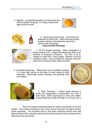 LM-Cookery Grade 9
102
4. Eggyolk – as essential ingredient in mayonnaise and
other emulsifier dressings. For safety, pasteurized
eggs should be used.
5. Seasoning and flavorings – fresh herbs are
preferable to dried herbs. Other flavorings include
mustard, ketchup, Worcestershire sauce and
various kinds of cheeses.
Types of Salad Dressings
1. Oil and Vinegar dressings – Basic vinaigrette is a
simple mixture of oil, vinegar and seasonings which is an
example of temporary emulsions. The ratio of oil to
vinegar is 3 parts oil to 1 part vinegar. However, it can be
changed to taste. Less oil makes the dressing more tart,
while more oil makes it taste milder and oilier.
2. Emulsified Dressings – Mayonnaise is an emulsified dressing.
It is more often serves as the base for wide variety of other
dressings. Mayonnaise based dressings are generally thick
and creamy.
3. Other Dressings – cooked salad dressing is
similar with appearance to mayonnaise, but it has a
tarter flavor, while mayonnaise is richer and milder.
Cooked dressing is made with little or no oil and with a
starch thickener.
There are variety of dressings based on neither mayonnaise nor oil and
vinegar. They include dressings on sour cream and on fruit juice and yogurt and low
calorie dressings. The important thing is that these dressings should have well
balanced flavor with a pleasant tartness and should harmonize and complement the
salad which they are served.
 