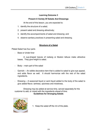 LM-Cookery Grade 9
108
Learning Outcome 3
Present A Variety Of Salads And Dressings
At the end of this lesson, you are expected to:
1. identify the structure of a salad;
2. present salad and dressing attractively;
3. identify the accompaniments of salad and dressing; and
4. observe sanitary practices in presenting salad and dressing.
Structure of a Salad
Plated Salad has four parts
- Base or Under liner
A cup-shaped leaves of iceberg or Boston lettuce make attractive
bases. They give height to salad.
- Body – main part of the salad
- Garnish – An edible decorative item that is added to salad to give eye appeal,
and adds flavor as well. It should harmonize with the rest of the salad
ingredients.
- Dressing – A seasoned liquid or semi liquid added to the body of the salad to
give added flavor, tartness, spiciness and moistness.
Dressing may be added at service time, served separately for the
customer to add, or mixed with the ingredients ahead of time.
Guidelines for Arranging Salads
1. Keep the salad off the rim of the plate.
 