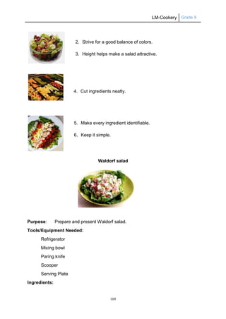 LM-Cookery Grade 9
109
2. Strive for a good balance of colors.
3. Height helps make a salad attractive.
4. Cut ingredients neatly.
5. Make every ingredient identifiable.
6. Keep it simple.
Waldorf salad
Purpose: Prepare and present Waldorf salad.
Tools/Equipment Needed:
Refrigerator
Mixing bowl
Paring knife
Scooper
Serving Plate
Ingredients:
 