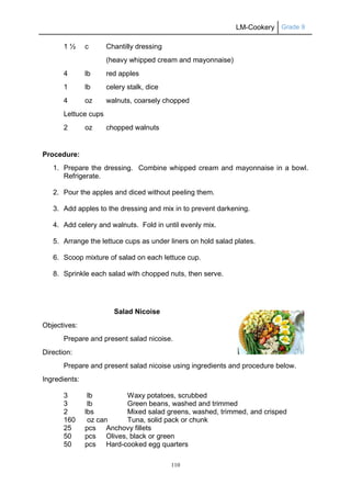 LM-Cookery Grade 9
110
1 ½ c Chantilly dressing
(heavy whipped cream and mayonnaise)
4 lb red apples
1 lb celery stalk, dice
4 oz walnuts, coarsely chopped
Lettuce cups
2 oz chopped walnuts
Procedure:
1. Prepare the dressing. Combine whipped cream and mayonnaise in a bowl.
Refrigerate.
2. Pour the apples and diced without peeling them.
3. Add apples to the dressing and mix in to prevent darkening.
4. Add celery and walnuts. Fold in until evenly mix.
5. Arrange the lettuce cups as under liners on hold salad plates.
6. Scoop mixture of salad on each lettuce cup.
8. Sprinkle each salad with chopped nuts, then serve.
Salad Nicoise
Objectives:
Prepare and present salad nicoise.
Direction:
Prepare and present salad nicoise using ingredients and procedure below.
Ingredients:
3 lb Waxy potatoes, scrubbed
3 lb Green beans, washed and trimmed
2 lbs Mixed salad greens, washed, trimmed, and crisped
160 oz can Tuna, solid pack or chunk
25 pcs Anchovy fillets
50 pcs Olives, black or green
50 pcs Hard-cooked egg quarters
 