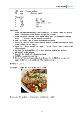 LM-Cookery Grade 9
111
100 pcs Tomato wedges
½ cup Chopped parsley
Vinaigrette:
1 qt Olive oil
1 cup Wine vinegar
1 tsp Garlic, chopped fine
1 tbsp Salt
½ tsp Pepper
Procedure:
1. Cook the potatoes in boiling salted water until just tender. Drain and let cool.
Peel. Cut into thin slices. Hold in refrigerator, covered.
2. Cook the beans in boiling salted water. Drain and cool under cold running
water. Cut into 2-in. pieces. Hold in refrigerator.
3. Line cold salad bowls or plates with the lettuce leaves.
4. Combine the potatoes and green beans. Divide the mixture among the salad
bowls, about 3 oz per portion.
5. Drain the tuna and break it into chunks. Place a 1 ½ -oz portion in the center
of each salad.
6. Arrange the anchovy fillets, olives, egg quarters, and tomato wedges
attractively on the salads.
7. Sprinkle the salads with chopped parsley.
8. Hold for service in refrigerator.
9. Combine the dressing ingredients and mix well. Just before service, mix
again and dress each salad with 1 ½ fl oz dressing.
Review of Lesson
Direction: Label the parts of the plated salad.
Enumerate the guidelines for arranging salads into a platter.
 