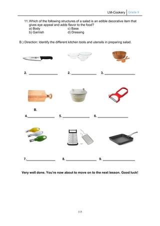 LM-Cookery Grade 9
115
11.Which of the following structures of a salad is an edible decorative item that
gives eye appeal and adds flavor to the food?
a) Body c) Base
b) Garnish d) Dressing
B.) Direction: Identify the different kitchen tools and utensils in preparing salad.
2. ________________ 2. ______________ 3. _________________
B.
4._______________ 5. _______________ 6. _________________
7.________________ 8. _________________ 9. __________________
Very well done. You’re now about to move on to the next lesson. Good luck!
 