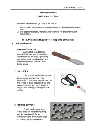 LM-Cookery Grade 9
118
Learning Outcome 1
Perform Mis En Place
At the end of the lesson, you should be able to:
1. identify tools, utensils and equipment needed in preparing sandwiches;
and
2. use appropriate tools, utensils and equipment for different types of
sandwiches.
Tools, Utensils and Equipment in Preparing Sandwiches
A. Tools and Utensils
1. SANDWICH SPATULA
A small flat, round bladed
utensil that is serrated on one side
and smooth on the other, appearing
somewhat like a round spatula. It is
used to apply food spreads, over
bread slices.
2. SCISSORS
Use to cut customized edges on
bread for tea sandwiches, hors
d’oeuvres, or children’s sandwiches. Use
the shears to cut a pocket in toast and
waffles. Cut sandwiches in different
shapes like rectangles, triangles and
circles.
3. COOKIE CUTTERS
Small, medium and large.
Small ones are perfect for cutting
out the tinier breads for tea
sandwiches and medium and large
for making larger sandwiches.
 