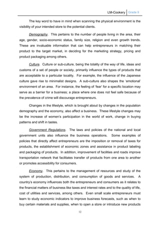 LM-Cookery Grade 9
12
The key word to have in mind when scanning the physical environment is the
visibility of your intended store to the potential clients.
Demography. This pertains to the number of people living in the area, their
age, gender, socio-economic status, family size, religion and even growth trends.
These are invaluable information that can help entrepreneurs in matching their
product to the target market, in deciding for the marketing strategy, pricing and
product packaging among others.
Culture. Culture or sub-culture, being the totality of the way of life, ideas and
customs of a set of people or society, primarily influence the types of products that
are acceptable to a particular locality. For example, the influence of the Japanese
culture gave rise to minimalist designs. A sub-culture also shapes the ‘emotional’
environment of an area. For instance, the feeling of ‘fear’ for a specific location may
serve as a barrier for a business; a place where one does not feel safe because of
the prevalence of crime will discourage entrepreneurs.
Changes in the lifestyle, which is brought about by changes in the population
demography and the economy, also affect a business. These lifestyle changes may
be the increase of women’s participation in the world of work, change in buying
patterns and shift in tastes.
Government Regulations. The laws and policies of the national and local
government units also influence the business operations. Some examples of
policies that directly affect entrepreneurs are the imposition or removal of taxes for
products, the establishment of economic zones and assistance in product labeling
and packaging of products. In addition, improvement of facilities and roads improve
transportation network that facilitates transfer of products from one area to another
or promotes accessibility for consumers.
Economy. This pertains to the management of resources and study of the
system of production, distribution, and consumption of goods and services. A
country’s economy influences both the entrepreneurs and consumers as it relates to
the financial matters of business like taxes and interest rates and to the quality of life,
cost of utilities and services, among others. Even small scale entrepreneurs must
learn to study economic indicators to improve business forecasts, such as when to
buy certain materials and supplies, when to open a store or introduce new products
 