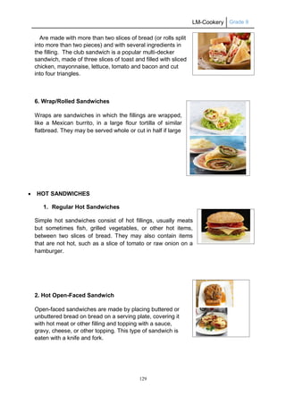 LM-Cookery Grade 9
129
Are made with more than two slices of bread (or rolls split
into more than two pieces) and with several ingredients in
the filling. The club sandwich is a popular multi-decker
sandwich, made of three slices of toast and filled with sliced
chicken, mayonnaise, lettuce, tomato and bacon and cut
into four triangles.
6. Wrap/Rolled Sandwiches
Wraps are sandwiches in which the fillings are wrapped,
like a Mexican burrito, in a large flour tortilla of similar
flatbread. They may be served whole or cut in half if large
 HOT SANDWICHES
1. Regular Hot Sandwiches
Simple hot sandwiches consist of hot fillings, usually meats
but sometimes fish, grilled vegetables, or other hot items,
between two slices of bread. They may also contain items
that are not hot, such as a slice of tomato or raw onion on a
hamburger.
2. Hot Open-Faced Sandwich
Open-faced sandwiches are made by placing buttered or
unbuttered bread on bread on a serving plate, covering it
with hot meat or other filling and topping with a sauce,
gravy, cheese, or other topping. This type of sandwich is
eaten with a knife and fork.
 