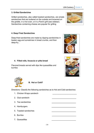 LM-Cookery Grade 9
130
3. Grilled Sandwiches
Grilled sandwiches, also called toasted sandwiches, are simple
sandwiches that are buttered on the outside and browned on
the griddle, in a hot oven, or in a Panini grill (see sidebar).
Sandwiches containing cheese are popular for grilling
4. Deep Fried Sandwiches
Deep-fried sandwiches are made by dipping sandwiches in
beaten egg and sometimes in bread crumbs, and then
deep-fry..
4. Filled rolls, focaccia or pitta bread
Flavored breads served with dips like quesadillas and
burritos
B. Hot or Cold?
Directions: Classify the following sandwiches as to Hot and Cold sandwiches
1. Chicken Wraps sandwich _______________________
2. Club sandwich _______________________
3. Tea sandwiches _______________________
4. Hamburgers _______________________
5. Toasted sandwiches _______________________
6. Burritos _______________________
7. Quesadillas _______________________
 