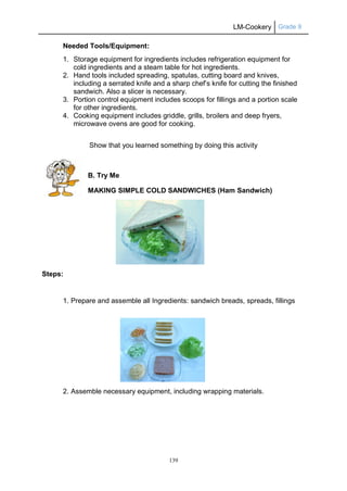 LM-Cookery Grade 9
139
Needed Tools/Equipment:
1. Storage equipment for ingredients includes refrigeration equipment for
cold ingredients and a steam table for hot ingredients.
2. Hand tools included spreading, spatulas, cutting board and knives,
including a serrated knife and a sharp chef’s knife for cutting the finished
sandwich. Also a slicer is necessary.
3. Portion control equipment includes scoops for fillings and a portion scale
for other ingredients.
4. Cooking equipment includes griddle, grills, broilers and deep fryers,
microwave ovens are good for cooking.
Show that you learned something by doing this activity
B. Try Me
MAKING SIMPLE COLD SANDWICHES (Ham Sandwich)
Steps:
1. Prepare and assemble all Ingredients: sandwich breads, spreads, fillings
2. Assemble necessary equipment, including wrapping materials.
 
