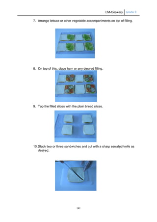 LM-Cookery Grade 9
141
7. Arrange lettuce or other vegetable accompaniments on top of filling.
8. On top of this, place ham or any desired filling.
9. Top the filled slices with the plain bread slices.
10.Stack two or three sandwiches and cut with a sharp serrated knife as
desired.
 