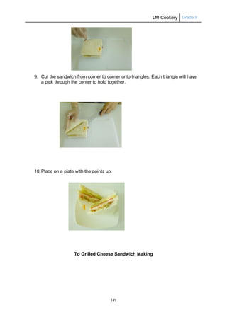 LM-Cookery Grade 9
149
9. Cut the sandwich from corner to corner onto triangles. Each triangle will have
a pick through the center to hold together.
10.Place on a plate with the points up.
To Grilled Cheese Sandwich Making
 