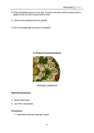 LM-Cookery Grade 9
151
3. Cook until golden brown on one side. Turnover and cook until the second side is
golden brown and the cheese starts to melt.
4. Remove the sandwich from the griddle.
5. Cut in half diagonally and serve immediately
To Prepare Pinwheel Sandwich
PINWHEEL SANDWICH
Materials/Ingredients:
5 Slices white bread
5 pcs Ham / any spread
Procedures:
1. Assemble bread and toppings/ spread
 