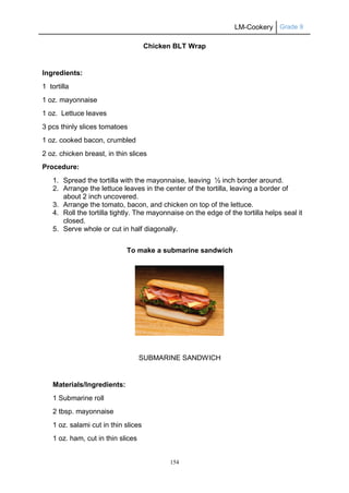 LM-Cookery Grade 9
154
Chicken BLT Wrap
Ingredients:
1 tortilla
1 oz. mayonnaise
1 oz. Lettuce leaves
3 pcs thinly slices tomatoes
1 oz. cooked bacon, crumbled
2 oz. chicken breast, in thin slices
Procedure:
1. Spread the tortilla with the mayonnaise, leaving ½ inch border around.
2. Arrange the lettuce leaves in the center of the tortilla, leaving a border of
about 2 inch uncovered.
3. Arrange the tomato, bacon, and chicken on top of the lettuce.
4. Roll the tortilla tightly. The mayonnaise on the edge of the tortilla helps seal it
closed.
5. Serve whole or cut in half diagonally.
To make a submarine sandwich
SUBMARINE SANDWICH
Materials/Ingredients:
1 Submarine roll
2 tbsp. mayonnaise
1 oz. salami cut in thin slices
1 oz. ham, cut in thin slices
 