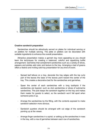 LM-Cookery Grade 9
156
1. 2. 3.
Creative sandwich preparation
Sandwiches should be attractively served on plates for individual serving or
on platters for multiple serving. The plate or platters can be decorated with
suitable ingredients to enhance the overall presentation.
Attractive presentation makes a garnish tray more appealing so you should
learn the techniques for creating a balanced, colorful and appetizing buffet
arrangement. Garnishes that complement sandwiches such as a variety of olives,
peppers and pickles add color and texture to the tray. Arranging a bed of greens
offers a festive and inviting cold tray presentation for any kind of event.
- Spread leaf lettuce on a tray, decorate the tray edges with the top curly
part of the leaves the base of the leaves point toward the center of the
tray. This creates a decorative bed for the sandwiches and garnishes.
- Spear the center of each sandwiches with a long toothpick if the
sandwiches are layered, such as club sandwiches or slices of submarine
sandwiches. The pick keeps the sandwich together on the tray and makes
them neater for guests to select, so the sandwich won’t fall apart when
someone picks it up.
- Arrange the sandwiches by the filling, with the contents exposed to make
sandwich selection more obvious.
- Sandwich quarters should be arranged with cut edge of the sandwich
pointing up at the viewer.
- Arrange finger sandwiches in a spiral, or setting up the sandwiches in rows
in the tray, with a row of garnishes between each row of sandwiches.
 