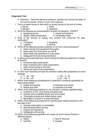 LM-Cookery Grade 9
16
Diagnostic Test
A. Directions: Read the following questions carefully and choose the letter of
the correct answer. Write it on your test notebook.
1. This is a sweet course or dish which is usually served at the end of a meal.
a. Sauce c. Stock
b. Dessert d. Appetizer
2. All of the following are characteristics of good fruit desserts, EXCEPT
a. appetizing aroma c. simple and attractive
b. slightly chilled temperature d. moderately sweet
3. What is the process of putting your product into containers for easy
distribution?
a. Packaging c. Wrapping
b. Labeling d. Storing
4. Which of the following sanitary practices is not true in storing desserts?
a. Wash utensils and equipment thoroughly
b. Keep away from food when you are ill
c. Store foods and ingredients in a dry place
d. Safeguard the food during distribution
5. In plating and presenting food, which among the following statement is related
to texture?
a. Enhances plate presentation
b. Plays important part in plate presentation
c. Adds visual interest to the food
d. Serves as frame of the presentation
6. It is the most important principle for sandwich safety after preparation to avoid
spoilage.
a. 4 – 40 - 140 c. 140 – 4 - 40
b. 4- 140 – 40 d. 40 – 140 - 4
7. Which of the following considerations is essential in choosing ingredients for
high quality salads?
a. quality and quantity c) freshness and variety
b. texture and color c) crispiness and taste
8. Which of the following guidelines is not included in making vegetable salad.
a. Cooked to a firm, crisp texture and good color
b. Cooked until completely tender and overcooked
c. Thoroughly drained and chilled before using
d. Marinated or soaked in a seasoned liquid
9. Which of the following procedures for quantity green salad production is the
last step to do?
a. Arrange salad plates on worktables
b. Add dressing before serving
c. Prepare all ingredients
d. Refrigerate until serving
10.Which of the following appetizers are made out of thin slices of bread in
different shapes.
a. Relish c. Hors D’ Oeuvres
b. Cocktail d. Canapé
 