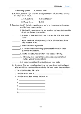 LM-Cookery Grade 9
162
b. Measuring spoons d. Serrated Knife
5. A plastic, serrated edge knife that is designed to slice lettuce without causing
the edges to turn brown.
A. Lettuce Knife C. Bread Toaster
B. Mixing Spoon D. Grill
C. Directions: Identify the following statements and write your answer on the space
provided before each number.
________ 1. A knife with a sharp edge that has saw like notches or teeth used to
slice bread, fruits and vegetables.
_________2. It comes in wood and plastic, use to protect the table while slicing
bread.
_________3. Pyrex bowls that are large enough to hold the ingredients while
they are being mixed.
_________4. Used to combine ingredients.
_________5. A set of individual measuring spoons used to measure small
quantities of ingredients.
_________6. Are flat heated surface or where food is cooked directly.
_________7. A typically small electric kitchen appliance designed to toast
multiple types of bread products.
_________8. A machine used to chill sandwiches and often foods.
C. Directions: Give one type of sandwich that you know. Describe it briefly and
write how it is being prepared by completing the open ended statement below.
1. The type of sandwich I know is _________________________.
2. This type of sandwich is ______________________________.
3. This type of sandwich is being prepared by:
a. _____________________________
b. _____________________________
c. _____________________________
d. _____________________________
e. _____________________________
 