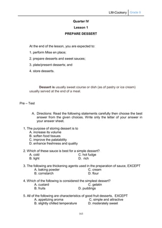 LM-Cookery Grade 9
163
Quarter IV
Lesson 1
PREPARE DESSERT
At the end of the lesson, you are expected to:
1. perform Mise en place;
2. prepare desserts and sweet sauces;
3. plate/present desserts; and
4. store desserts.
Dessert is usually sweet course or dish (as of pastry or ice cream)
usually served at the end of a meal.
Pre – Test
A. Directions: Read the following statements carefully then choose the best
answer from the given choices. Write only the letter of your answer in
your answer sheet.
1. The purpose of storing dessert is to
A. increase its volume
B. soften food tissues
C. improve the palatability
D. enhance freshness and quality
2. Which of these sauce is best for a simple dessert?
A. cold C. hot fudge
B. light D. rich
3. The following are thickening agents used in the preparation of sauce, EXCEPT
A. baking powder C. cream
B. cornstarch D. flour
4. Which of the following is considered the simplest dessert?
A. custard C. gelatin
B. fruits D. puddings
5. All of the following are characteristics of good fruit desserts, EXCEPT
A. appetizing aroma C. simple and attractive
B. slightly chilled temperature D. moderately sweet
 