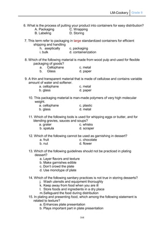 LM-Cookery Grade 9
164
6. What is the process of putting your product into containers for easy distribution?
A. Packaging C. Wrapping
B. Labeling D. Storing
7. This term refer to packaging in large standardized containers for efficient
shipping and handling
h. aseptically c. packaging
i. bulk d. containerization
8. Which of the following material is made from wood pulp and used for flexible
packaging of goods?
a. Cellophane c. metal
b. Glass d. paper
9. A thin and transparent material that is made of cellulose and contains variable
amount of water and softener.
a. cellophane c. metal
b. glass d. paper
10. This packaging material is man-made polymers of very high molecular
weight.
a. cellophane c. plastic
b. glass d. metal
11. Which of the following tools is used for whipping eggs or butter, and for
blending gravies, sauces and soups?
a. grater c. whisks
b. spatula d. scraper
12. Which of the following cannot be used as garnishing in dessert?
a. fruit c. chocolate
b. nut d. flower
13. Which of the following guidelines should not be practiced in plating
dessert?
a. Layer flavors and texture
b. Make garnishes edible
c. Don’t crowd the plate
d. Use monotype of plate
14. Which of the following sanitary practices is not true in storing desserts?
j. Wash utensils and equipment thoroughly
k. Keep away from food when you are ill
l. Store foods and ingredients in a dry place
m.Safeguard the food during distribution
15. In plating and presenting food, which among the following statement is
related to texture?
a. Enhances plate presentation
b. Plays important part in plate presentation
 
