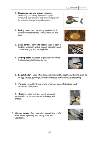 LM-Cookery Grade 9
167
1. Measuring cup and spoon. Individual
measuring cup for dry ingredients, glass
measuring cup for liquid and measuring spoon
for ingredients used in small quantity.
2. Mixing bowl. Used for mixing ingredients. It
comes in different sizes. Small, medium, and
large
3. Cans, bottles, cartoons opener used to open a
food tin, preferably with a smooth operation, and
comfortable grip and turning knob.
4. Cutting board a wooden or plastic board where
fruits and vegetables can be cut.
5. Double boiler – used when temperatures must be kept below boiling, such as
for egg sauces, puddings, and to keep foods warm without overcooking.
6. Funnels – used to fill jars, made of various sizes of stainless steel,
aluminum, or of plastic
7. Graters - used to grate, shred, slice and
separate foods such as carrots, cabbage and
cheese.
8. Kitchen Knives often referred to as cook's or chef's
knife. Use for peeling and slicing fruits and
vegetables
 