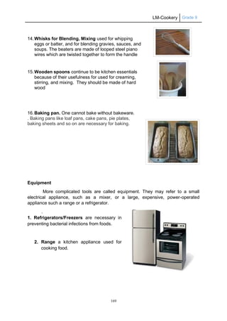 LM-Cookery Grade 9
169
14.Whisks for Blending, Mixing used for whipping
eggs or batter, and for blending gravies, sauces, and
soups. The beaters are made of looped steel piano
wires which are twisted together to form the handle
15.Wooden spoons continue to be kitchen essentials
because of their usefulness for used for creaming,
stirring, and mixing. They should be made of hard
wood
16.Baking pan. One cannot bake without bakeware.
. Baking pans like loaf pans, cake pans, pie plates,
baking sheets and so on are necessary for baking.
Equipment
More complicated tools are called equipment. They may refer to a small
electrical appliance, such as a mixer, or a large, expensive, power-operated
appliance such a range or a refrigerator.
.
1. Refrigerators/Freezers are necessary in
preventing bacterial infections from foods.
2. Range a kitchen appliance used for
cooking food.
 