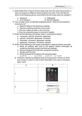 LM-Cookery Grade 9
17
11. Aling Pelita finds it hard to remove tough soils from the used pots and pans, it
does not respond to different cleaning agents she used, if you will help her
which of the following will you recommend that will surely solve her problem?.
a. Abrasives C. Detergents
b. Acid Cleaners D. Solvent Cleaners
12.Your younger sister accidentally swallowed poison. What first aid treatment
should you do?
a. Read the label of the poisonous material.
b. Remove anything remaining in the mouth.
c. Give her a glass of water or any fruit juice.
d. Give her a spoonful sugar or any kind of sweets.
13.Which of the following is the proper order in washing the dishes?
a. chinaware, utensils, silverware, glassware
b. utensils, silverware, glassware, chinaware
c. silverware, chinaware, glassware, utensils,
d. glassware, silverware, chinaware, utensils
14.Which of the following is the proper order/steps in cleaning kitchen premises.
a. Rinse all surfaces with cold to hot waterto remove thoroughly all
remaining chemical solution and food soil residues.
b. Remove residual food soils from equipment surfaces
c. Scrape and Pre-rinse
d. Rinse all equipment surfaces with sanitizing agent
a. 2 4 13 b. 3 1 4 2 c. 3 2 1 4 d. 1 2 3 4
B. Directions: Identify the following tools and equipment in column B. Write
your answer in column A with a short description of its uses or functions.
(2pts. each)
A B
1.
2.
 