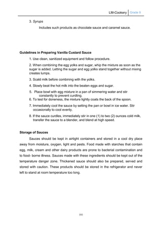 LM-Cookery Grade 9
181
3. Syrups
Includes such products as chocolate sauce and caramel sauce.
Guidelines in Preparing Vanilla Custard Sauce
1. Use clean, sanitized equipment and follow procedure.
2. When combining the egg yolks and sugar, whip the mixture as soon as the
sugar is added. Letting the sugar and egg yolks stand together without mixing
creates lumps.
3. Scald milk before combining with the yolks.
4. Slowly beat the hot milk into the beaten eggs and sugar.
5. Place bowl with egg mixture in a pan of simmering water and stir
constantly to prevent curdling.
6. To test for doneness, the mixture lightly coats the back of the spoon.
7. Immediately cool the sauce by setting the pan or bowl in ice water. Stir
occasionally to cool evenly.
8. If the sauce curdles, immediately stir in one (1) to two (2) ounces cold milk,
transfer the sauce to a blender, and blend at high speed.
Storage of Sauces
Sauces should be kept in airtight containers and stored in a cool dry place
away from moisture, oxygen, light and pests. Food made with starches that contain
egg, milk, cream and other dairy products are prone to bacterial contamination and
to food- borne illness. Sauces made with these ingredients should be kept out of the
temperature danger zone. Thickened sauce should also be prepared, served and
stored with caution. These products should be stored in the refrigerator and never
left to stand at room temperature too long.
 