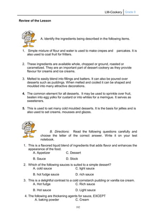 LM-Cookery Grade 9
182
Review of the Lesson
A. Identify the ingredients being described in the following items.
1. Simple mixture of flour and water is used to make crepes and pancakes. It is
also used to coat fruit for fritters.
2. These ingredients are available whole, chopped or ground, roasted or
caramelized. They are an important part of dessert cookery as they provide
flavour for creams and ice creams.
3. Melted to easily blend into fillings and batters. It can also be poured over
desserts such as puddings. When melted and cooled it can be shaped and
moulded into many attractive decorations.
4. The common element for all desserts. It may be used to sprinkle over fruit,
beaten into egg yolks for custard or into whites for a meringue. It serves as
sweeteners.
5. This is used to set many cold moulded desserts. It is the basis for jellies and is
also used to set creams, mousses and glazes.
B. Directions: Read the following questions carefully and
choose the letter of the correct answer. Write it on your test
notebook.
1. This is a flavored liquid blend of ingredients that adds flavor and enhances the
appearance of the food.
A. Appetizer C. Dessert
B. Sauce D. Stock
2. Which of the following sauces is suited to a simple dessert?
A. cold sauce C. light sauce
B. hot fudge sauce D. rich sauce
3. This is a delightful contrast to a cold cornstarch pudding or vanilla ice cream.
A. Hot fudge C. Rich sauce
B. Hot sauce D. Light sauce
4. The following are thickening agents for sauce, EXCEPT
A. baking powder C. Cream
 