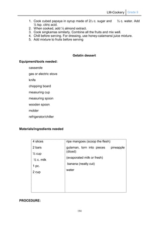 LM-Cookery Grade 9
184
1. Cook cubed papaya in syrup made of 2/3 c. sugar and ½ c. water. Add
½ tsp. citric acid.
2. When cooked, add ¼ almond extract.
3. Cook singkamas similarly. Combine all the fruits and mix well.
4. Chill before serving. For dressing, use honey-calamansi juice mixture.
5. Add mixture to fruits before serving
Gelatin dessert
Equipment/tools needed:
casserole
gas or electric stove
knife
chopping board
measuring cup
measuring spoon
wooden spoon
molder
refrigerator/chiller
Materials/ingredients needed
4 slices
2 bars
½ cup
½ c. milk
1 pc.
2 cup
ripe mangoes (scoop the flesh)
gulaman, torn into pieces pineapple
(diced)
(evaporated milk or fresh)
banana (neatly cut)
water
PROCEDURE:
 